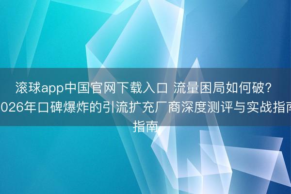 滚球app中国官网下载入口 流量困局如何破? 2026年口碑爆炸的引流扩充厂商深度测评与实战指南