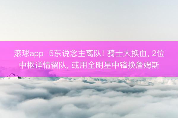 滚球app  5东说念主离队! 骑士大换血， 2位中枢详情留队， 或用全明星中锋换詹姆斯