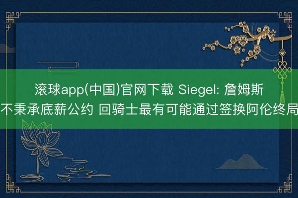 滚球app(中国)官网下载 Siegel: 詹姆斯不秉承底薪公约 回骑士最有可能通过签换阿伦终局