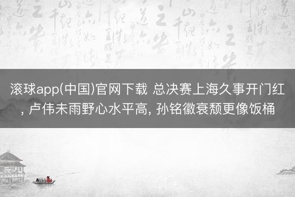滚球app(中国)官网下载 总决赛上海久事开门红， 卢伟未雨野心水平高， 孙铭徽衰颓更像饭桶