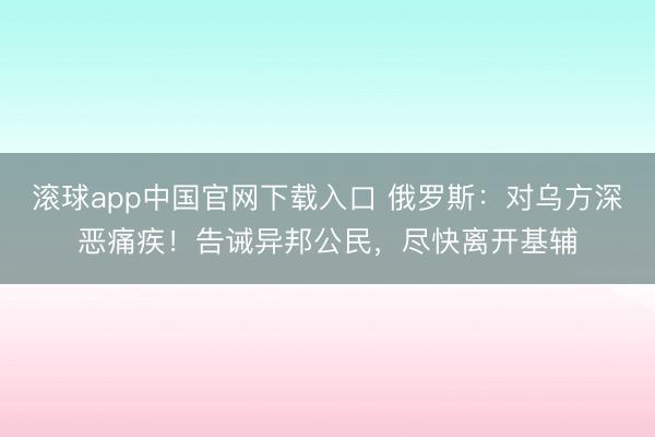 滚球app中国官网下载入口 俄罗斯：对乌方深恶痛疾！告诫异邦公民，尽快离开基辅