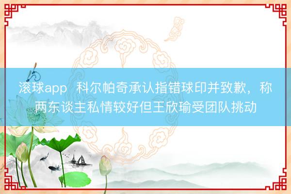 滚球app 科尔帕奇承认指错球印并致歉,称两东谈主私情较好但王欣瑜受团队挑动