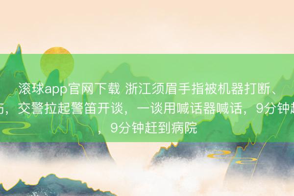 滚球app官网下载 浙江须眉手指被机器打断、手臂重伤，交警拉起警笛开谈，一谈用喊话器喊话，9分钟赶到病院