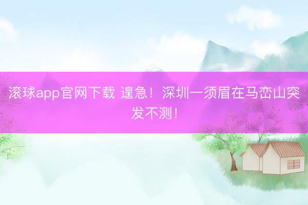 滚球app官网下载 遑急！深圳一须眉在马峦山突发不测！
