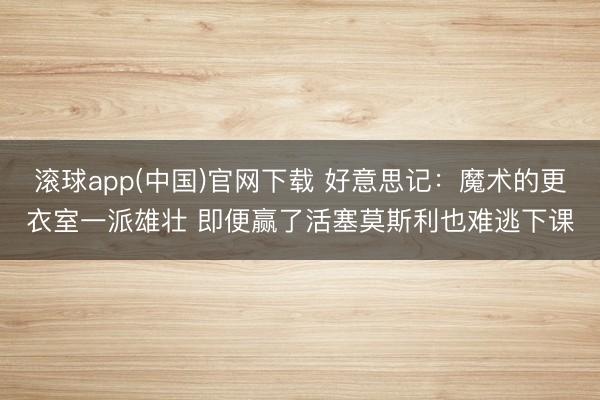 滚球app(中国)官网下载 好意思记：魔术的更衣室一派雄壮 即便赢了活塞莫斯利也难逃下课