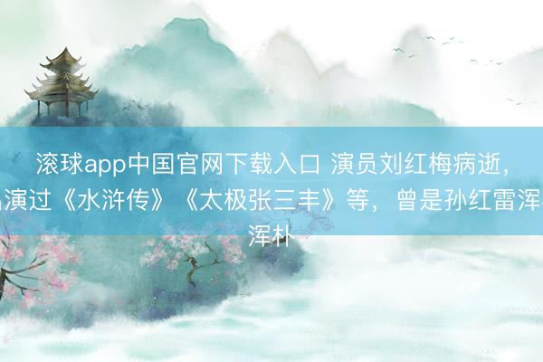 滚球app中国官网下载入口 演员刘红梅病逝，出演过《水浒传》《太极张三丰》等，曾是孙红雷浑朴