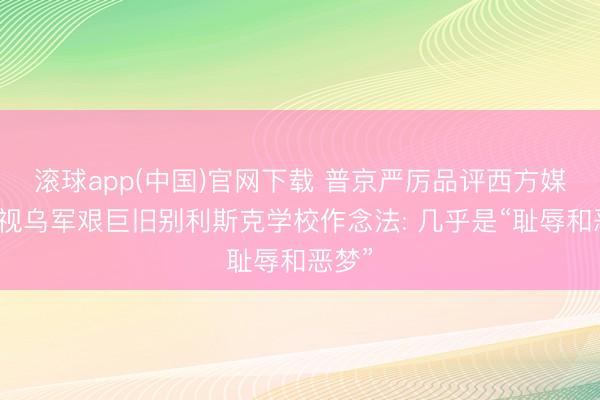 滚球app(中国)官网下载 普京严厉品评西方媒体无视乌军艰巨旧别利斯克学校作念法: 几乎是“耻辱和恶梦”