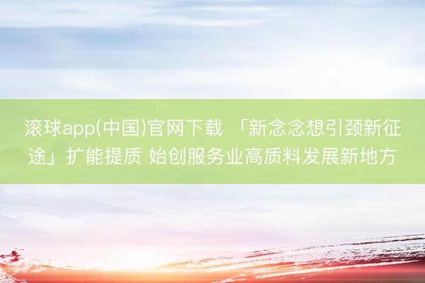 滚球app(中国)官网下载 「新念念想引颈新征途」扩能提质 始创服务业高质料发展新地方