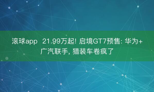 滚球app  21.99万起! 启境GT7预售: 华为+广汽联手， 猎装车卷疯了