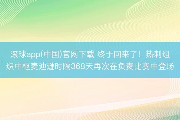 滚球app(中国)官网下载 终于回来了！热刺组织中枢麦迪逊时隔368天再次在负责比赛中登场