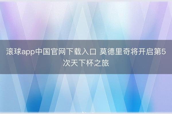 滚球app中国官网下载入口 莫德里奇将开启第5次天下杯之旅