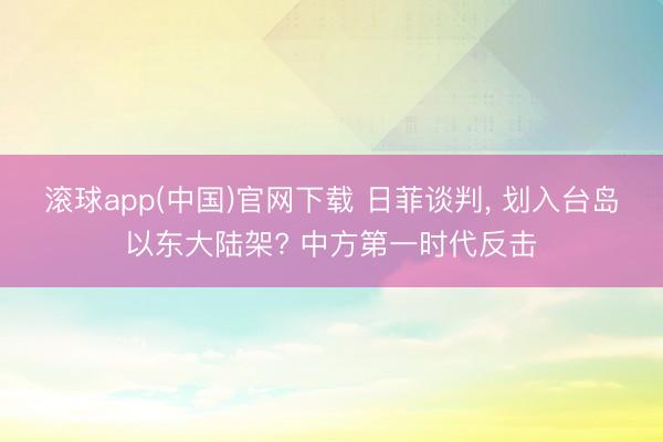滚球app(中国)官网下载 日菲谈判， 划入台岛以东大陆架? 中方第一时代反击