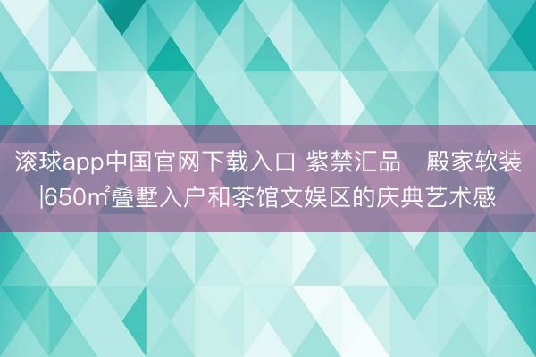 滚球app中国官网下载入口 紫禁汇品・殿家软装|650㎡叠墅入户和茶馆文娱区的庆典艺术感
