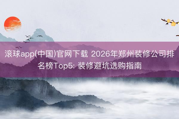 滚球app(中国)官网下载 2026年郑州装修公司排名榜Top5: 装修避坑选购指南