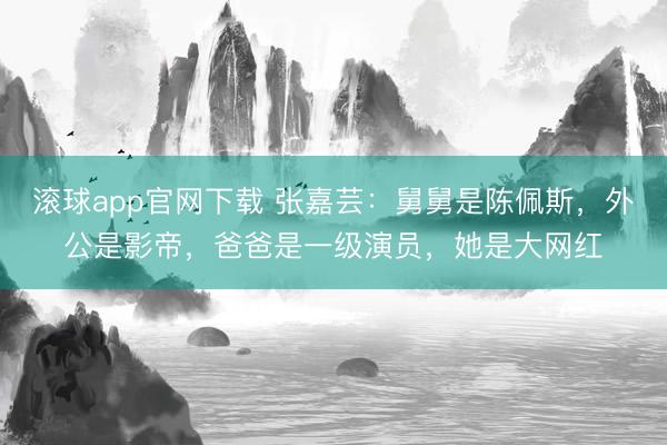 滚球app官网下载 张嘉芸：舅舅是陈佩斯，外公是影帝，爸爸是一级演员，她是大网红