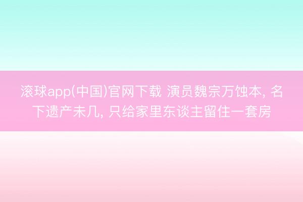 滚球app(中国)官网下载 演员魏宗万蚀本， 名下遗产未几， 只给家里东谈主留住一套房