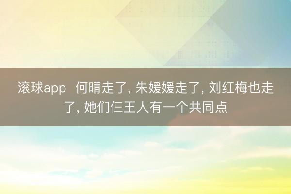 滚球app  何晴走了， 朱媛媛走了， 刘红梅也走了， 她们仨王人有一个共同点