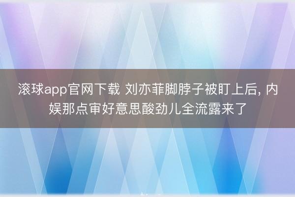 滚球app官网下载 刘亦菲脚脖子被盯上后， 内娱那点审好意思酸劲儿全流露来了