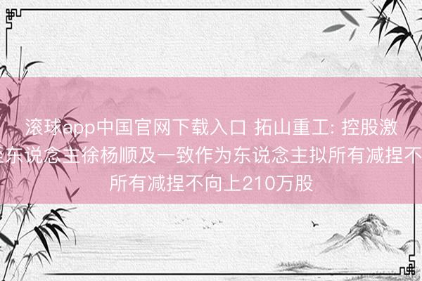 滚球app中国官网下载入口 拓山重工: 控股激动、骨子截至东说念主徐杨顺及一致作为东说念主拟所有减捏不向上210万股