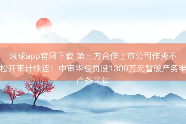 滚球app官网下载 第三方合作上市公司作秀不成松开审计株连！中审华被罚没1300万元暂破产务半年