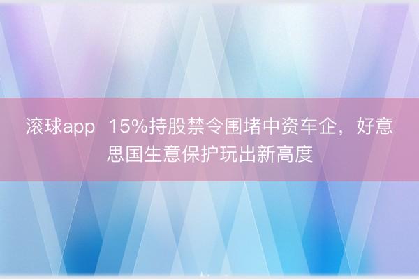 滚球app  15%持股禁令围堵中资车企，好意思国生意保护玩出新高度