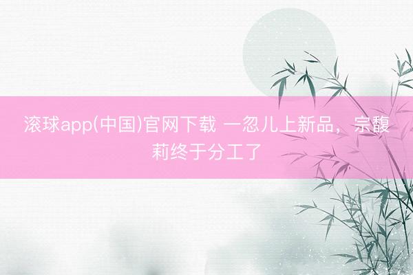 滚球app(中国)官网下载 一忽儿上新品，宗馥莉终于分工了