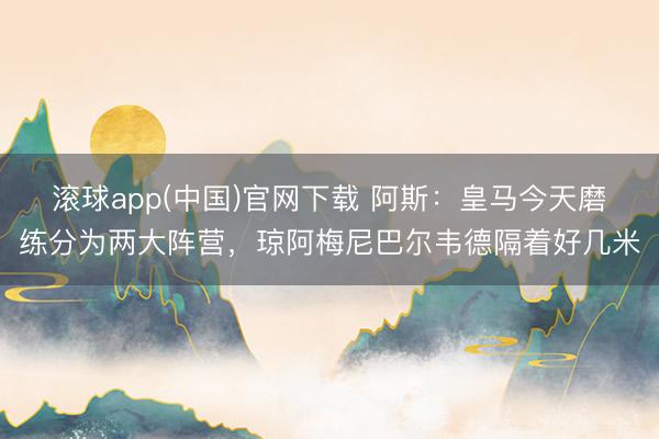 滚球app(中国)官网下载 阿斯：皇马今天磨练分为两大阵营，琼阿梅尼巴尔韦德隔着好几米