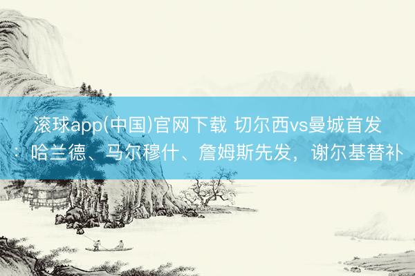滚球app(中国)官网下载 切尔西vs曼城首发：哈兰德、马尔穆什、詹姆斯先发，谢尔基替补
