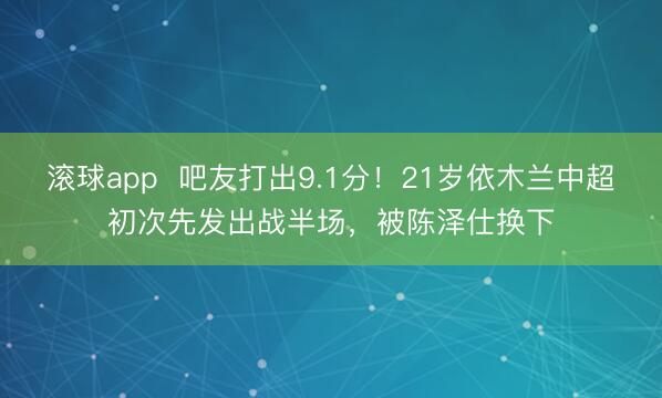 滚球app  吧友打出9.1分！21岁依木兰中超初次先发出战半场，被陈泽仕换下
