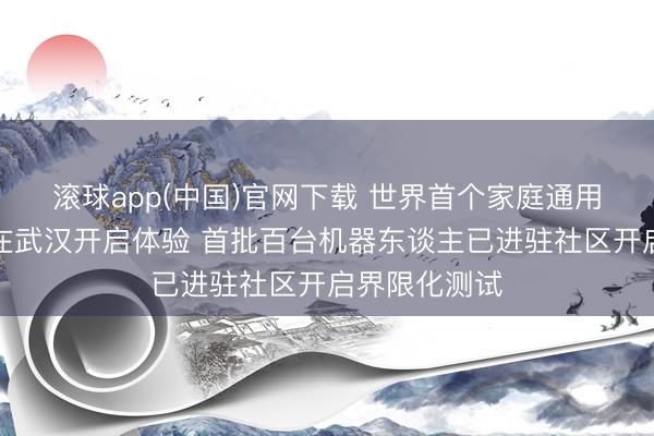 滚球app(中国)官网下载 世界首个家庭通用机器东谈主在武汉开启体验 首批百台机器东谈主已进驻社区开启界限化测试