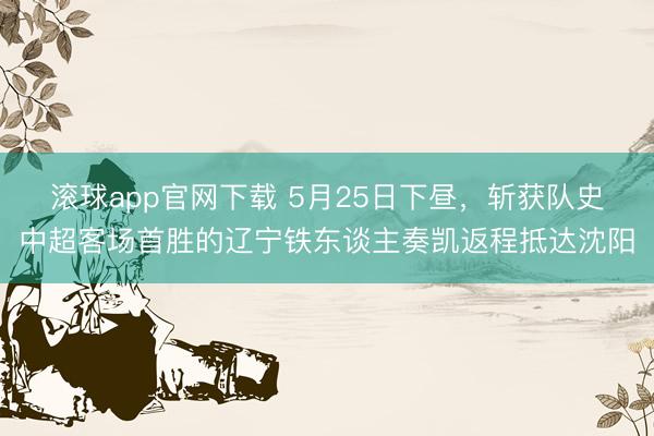 滚球app官网下载 5月25日下昼，斩获队史中超客场首胜的辽宁铁东谈主奏凯返程抵达沈阳