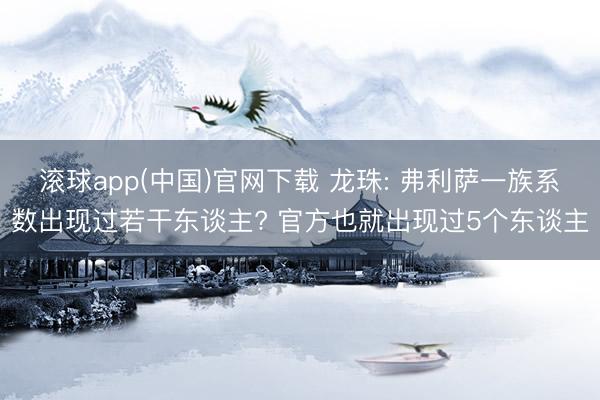 滚球app(中国)官网下载 龙珠: 弗利萨一族系数出现过若干东谈主? 官方也就出现过5个东谈主