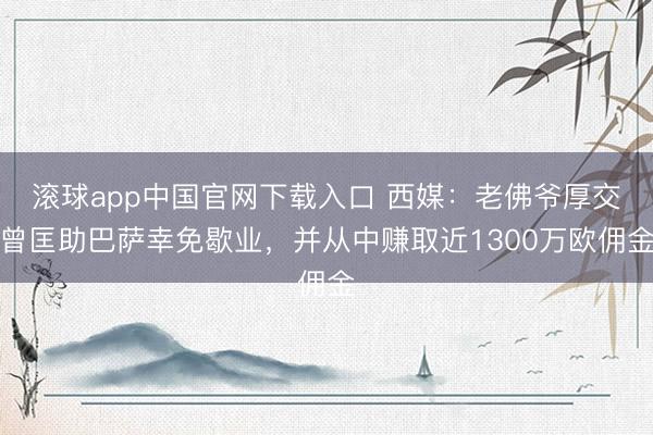滚球app中国官网下载入口 西媒:老佛爷厚交曾匡助巴萨幸免歇业,并从中赚取近1300万欧佣金