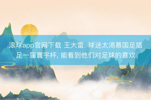 滚球app官网下载 王大雷: 球迷太渴慕国足插足一届寰宇杯， 能看到他们对足球的喜欢