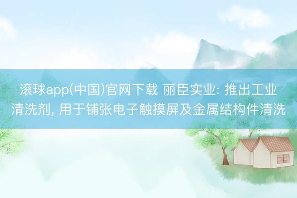 滚球app(中国)官网下载 丽臣实业: 推出工业清洗剂， 用于铺张电子触摸屏及金属结构件清洗