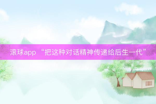 滚球app  “把这种对话精神传递给后生一代”