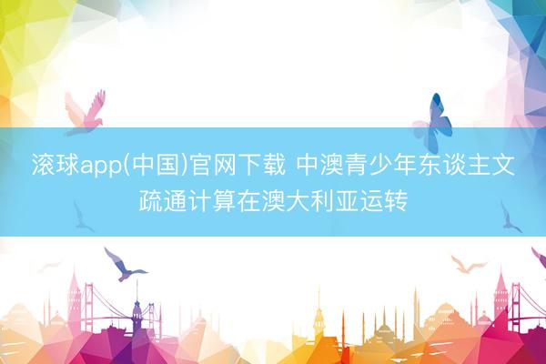 滚球app(中国)官网下载 中澳青少年东谈主文疏通计算在澳大利亚运转