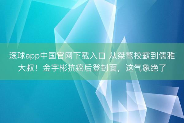 滚球app中国官网下载入口 从桀骜校霸到儒雅大叔！金宇彬抗癌后登封面，这气象绝了
