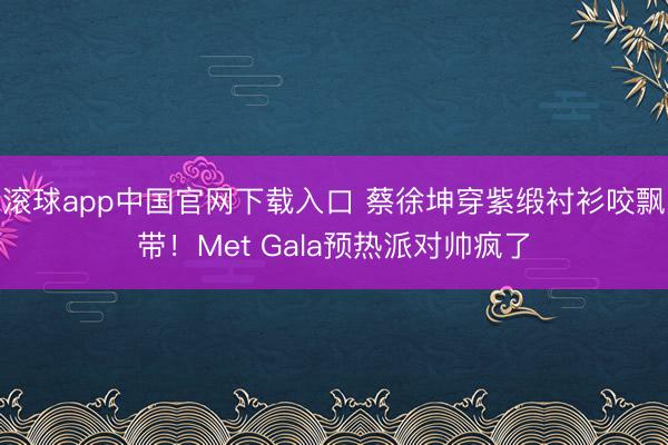 滚球app中国官网下载入口 蔡徐坤穿紫缎衬衫咬飘带！Met Gala预热派对帅疯了