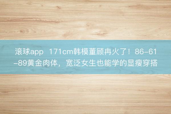 滚球app 171cm韩模董顾冉火了!86-61-89黄金肉体,宽泛女生也能学的显瘦穿搭