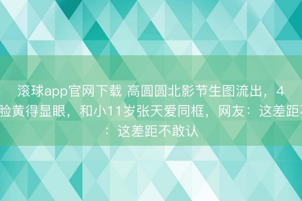 滚球app官网下载 高圆圆北影节生图流出，46岁的脸黄得显眼，和小11岁张天爱同框，网友：这差距不敢认