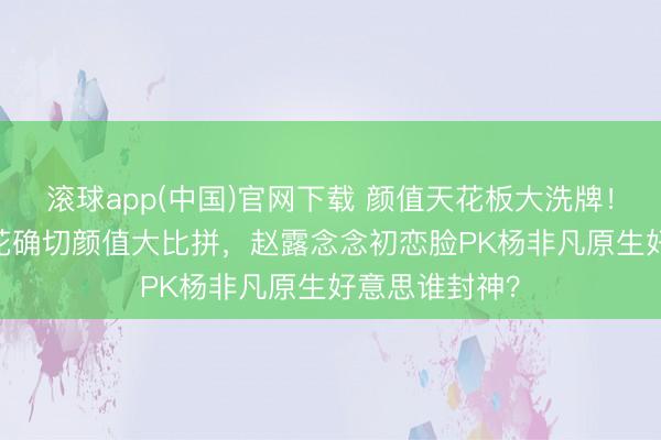 滚球app(中国)官网下载 颜值天花板大洗牌！95后00后小花确切颜值大比拼，赵露念念初恋脸PK杨非凡原生好意思谁封神？