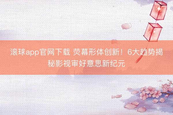 滚球app官网下载 荧幕形体创新！6大趋势揭秘影视审好意思新纪元