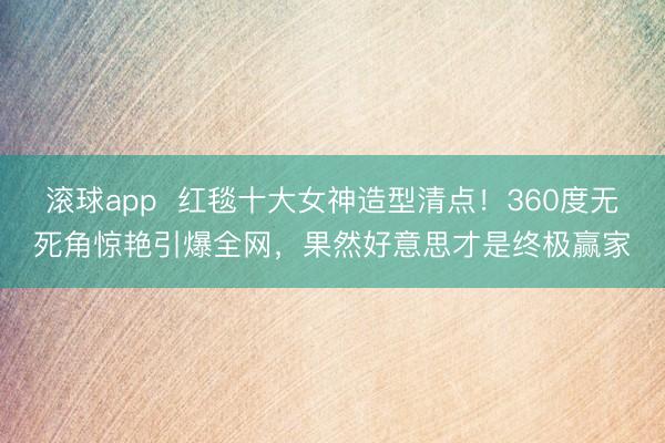 滚球app 红毯十大女神造型清点!360度无死角惊艳引爆全网,果然好意思才是终极赢家
