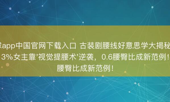 滚球app中国官网下载入口 古装剧腰线好意思学大揭秘：83%女主靠'视觉提腰术'逆袭，0.6腰臀比成新范例！