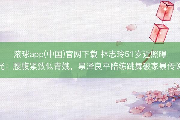 滚球app(中国)官网下载 林志玲51岁近照曝光：腰腹紧致似青娥，黑泽良平陪练跳舞破家暴传说