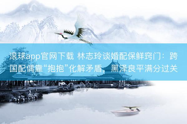 滚球app官网下载 林志玲谈婚配保鲜窍门：跨国配偶靠“抱抱”化解矛盾，黑泽良平满分过关