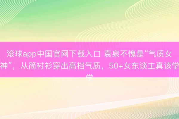 滚球app中国官网下载入口 袁泉不愧是“气质女神”,从简衬衫穿出高档气质,50+女东谈主真该学