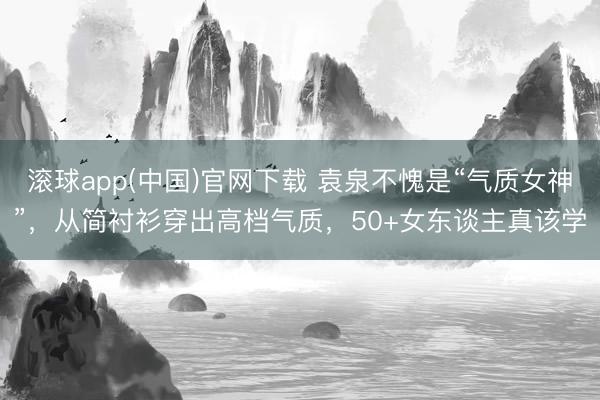 滚球app(中国)官网下载 袁泉不愧是“气质女神”，从简衬衫穿出高档气质，50+女东谈主真该学