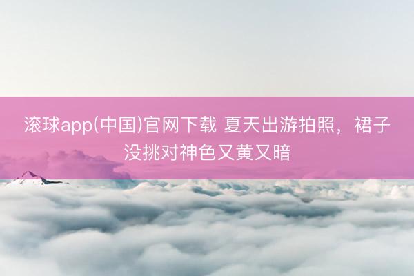 滚球app(中国)官网下载 夏天出游拍照，裙子没挑对神色又黄又暗